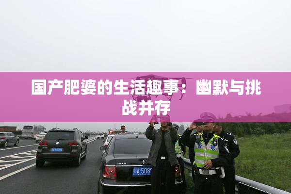 国产肥婆的生活趣事：幽默与挑战并存