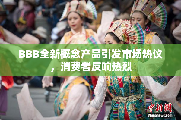 BBB全新概念产品引发市场热议，消费者反响热烈