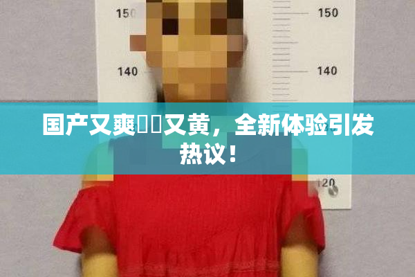 国产又爽❌‌又黄，全新体验引发热议！