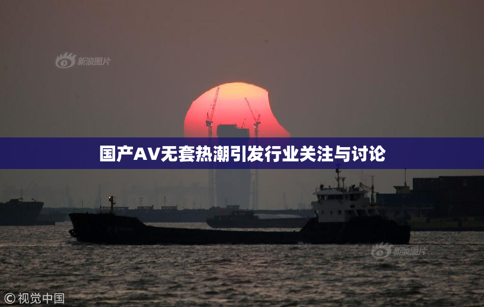 国产AV无套热潮引发行业关注与讨论