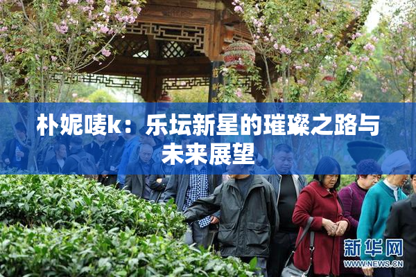 朴妮唛k：乐坛新星的璀璨之路与未来展望