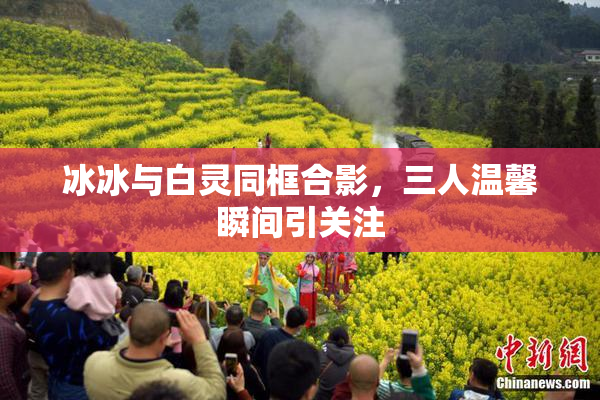 冰冰与白灵同框合影，三人温馨瞬间引关注