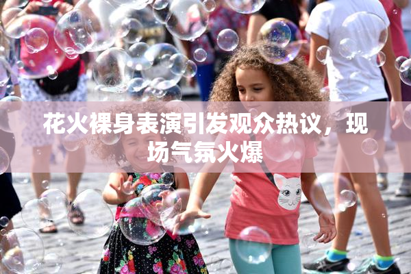 花火裸身表演引发观众热议，现场气氛火爆