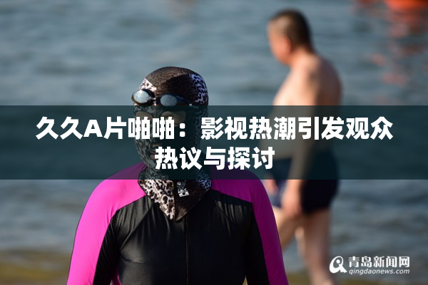 久久A片啪啪：影视热潮引发观众热议与探讨