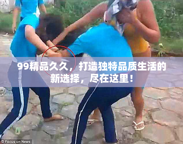 99精品久久，打造独特品质生活的新选择，尽在这里！