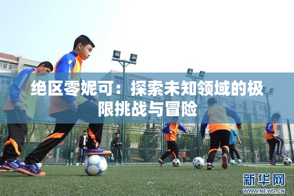 绝区零妮可：探索未知领域的极限挑战与冒险