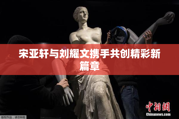 宋亚轩与刘耀文携手共创精彩新篇章