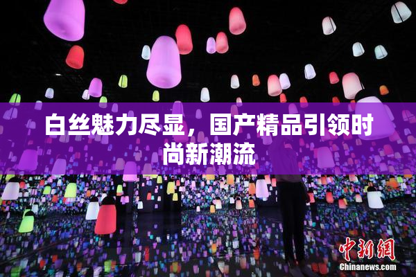 白丝魅力尽显，国产精品引领时尚新潮流