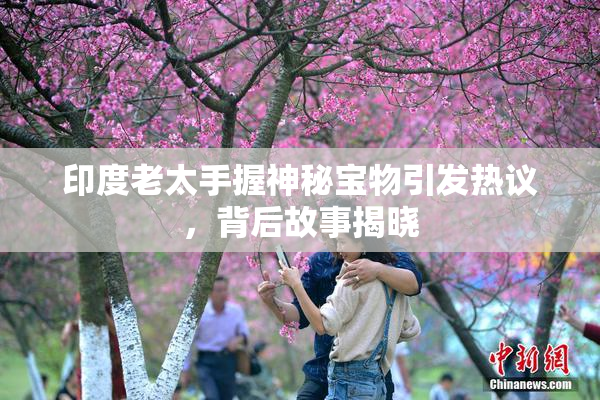 印度老太手握神秘宝物引发热议，背后故事揭晓