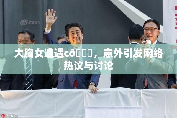 大胸女遭遇c🔞，意外引发网络热议与讨论