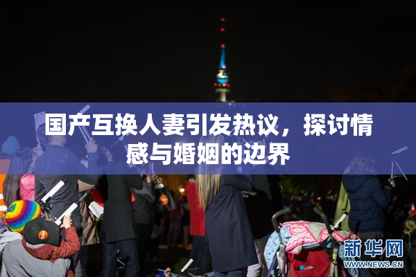 国产互换人妻引发热议，探讨情感与婚姻的边界