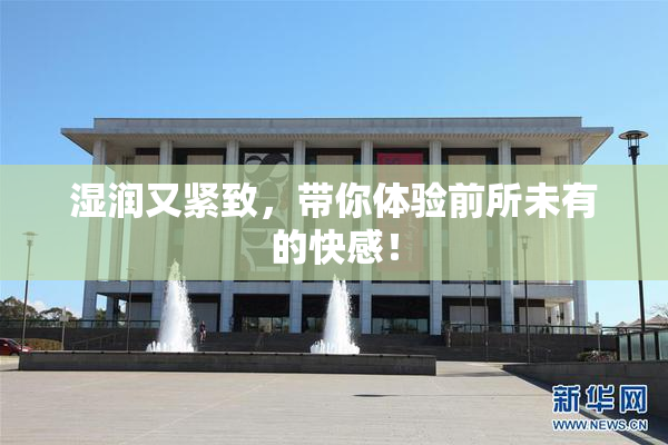 湿润又紧致，带你体验前所未有的快感！