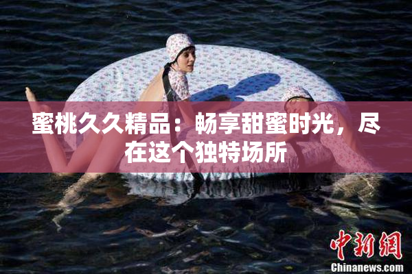 蜜桃久久精品：畅享甜蜜时光，尽在这个独特场所