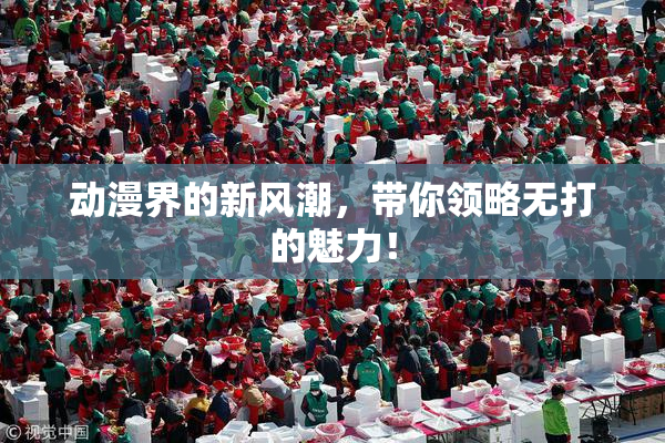 动漫界的新风潮，带你领略无打的魅力！