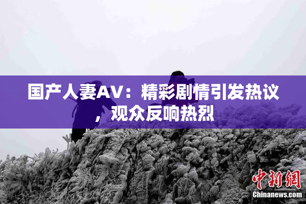 国产人妻AV：精彩剧情引发热议，观众反响热烈