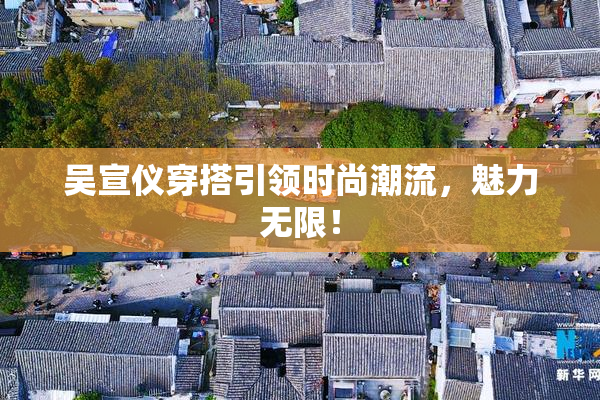 吴宣仪穿搭引领时尚潮流，魅力无限！
