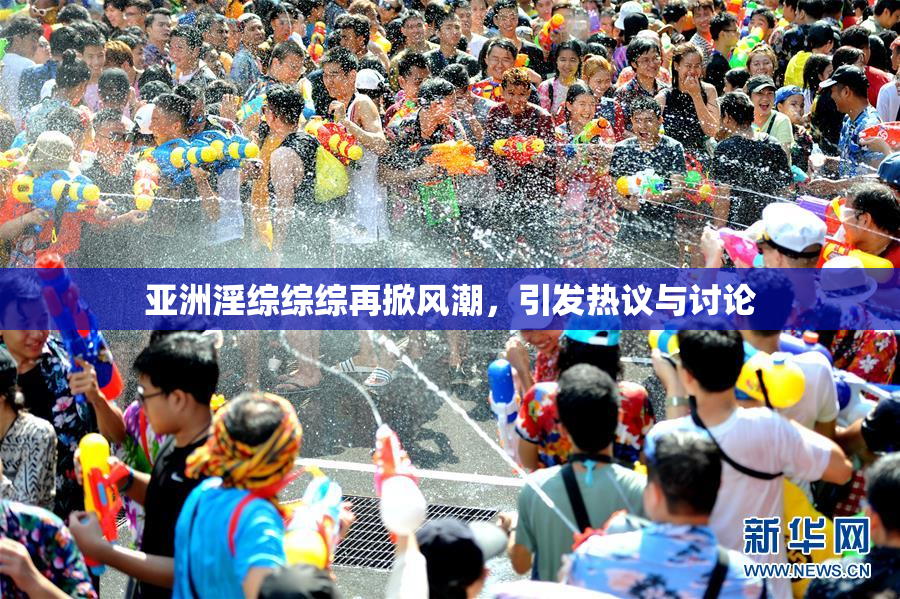 亚洲淫综综综再掀风潮，引发热议与讨论