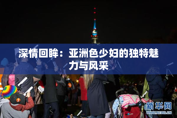 深情回眸：亚洲色少妇的独特魅力与风采