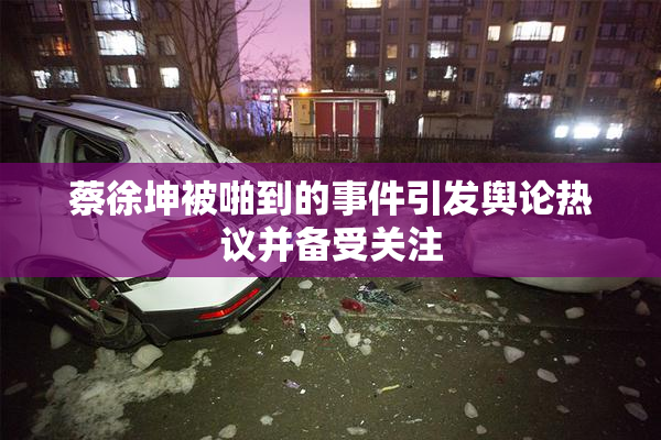 蔡徐坤被啪到的事件引发舆论热议并备受关注