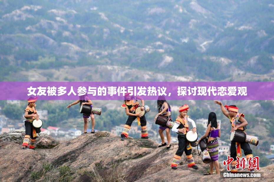 女友被多人参与的事件引发热议，探讨现代恋爱观