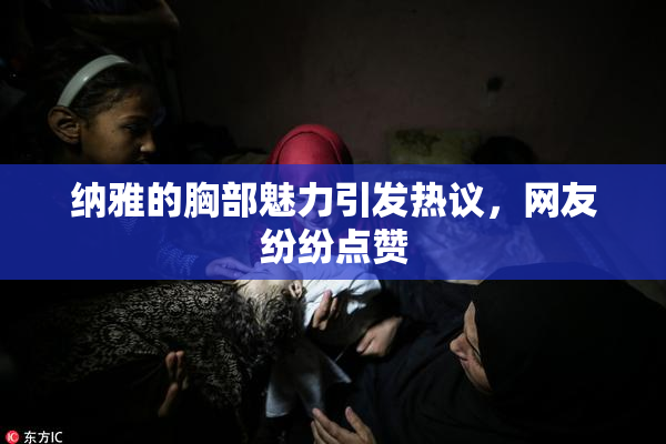 纳雅的胸部魅力引发热议，网友纷纷点赞