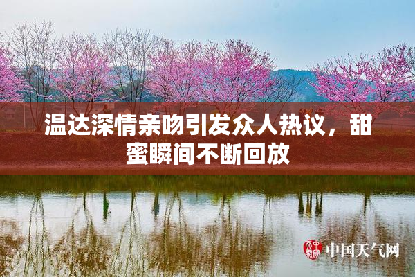 温达深情亲吻引发众人热议，甜蜜瞬间不断回放
