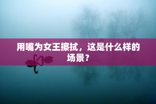 用嘴为女王擦拭，这是什么样的场景？