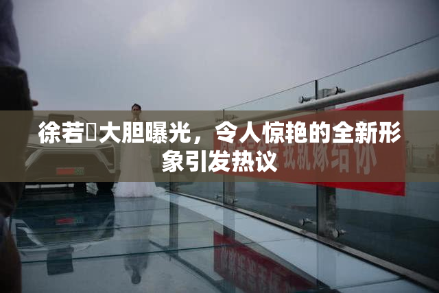 徐若瑄大胆曝光，令人惊艳的全新形象引发热议