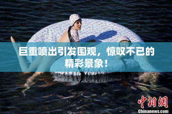 巨重喷出引发围观，惊叹不已的精彩景象！