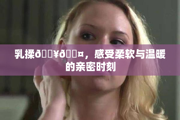 乳揉🔥🖤，感受柔软与温暖的亲密时刻