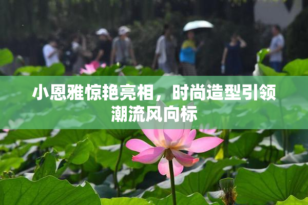 小恩雅惊艳亮相，时尚造型引领潮流风向标