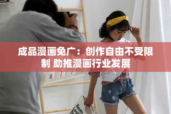 成品漫画免广：创作自由不受限制 助推漫画行业发展