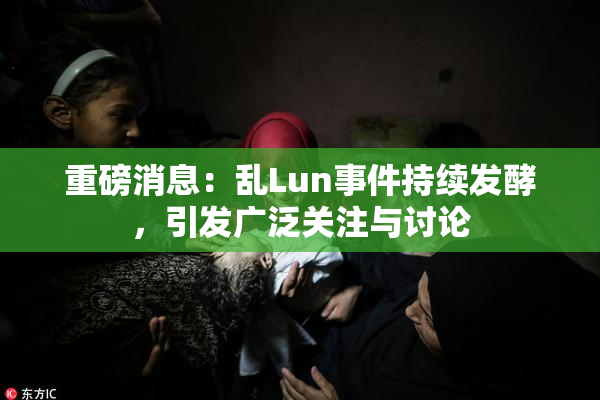重磅消息：乱Lun事件持续发酵，引发广泛关注与讨论