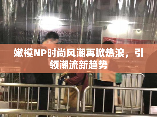 嫩模NP时尚风潮再掀热浪，引领潮流新趋势