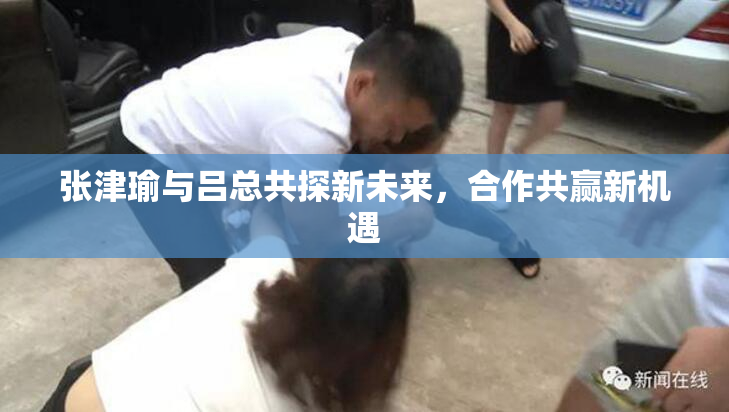 张津瑜与吕总共探新未来，合作共赢新机遇