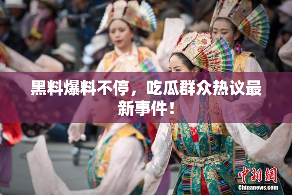 黑料爆料不停，吃瓜群众热议最新事件！
