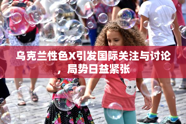 乌克兰性色X引发国际关注与讨论，局势日益紧张
