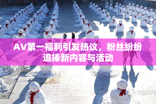 AV第一福利引发热议，粉丝纷纷追捧新内容与活动