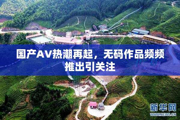 国产AV热潮再起，无码作品频频推出引关注