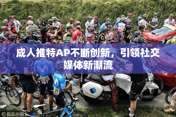 成人推特AP不断创新，引领社交媒体新潮流