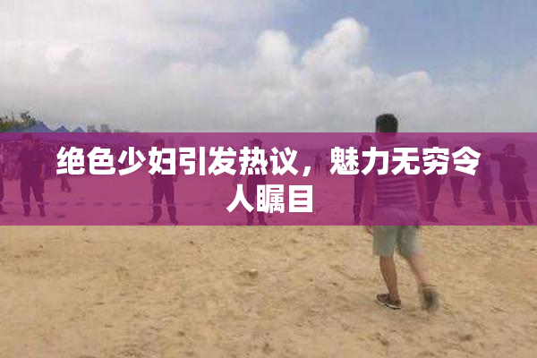绝色少妇引发热议，魅力无穷令人瞩目