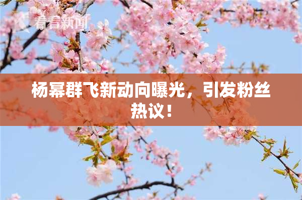 杨幂群飞新动向曝光，引发粉丝热议！