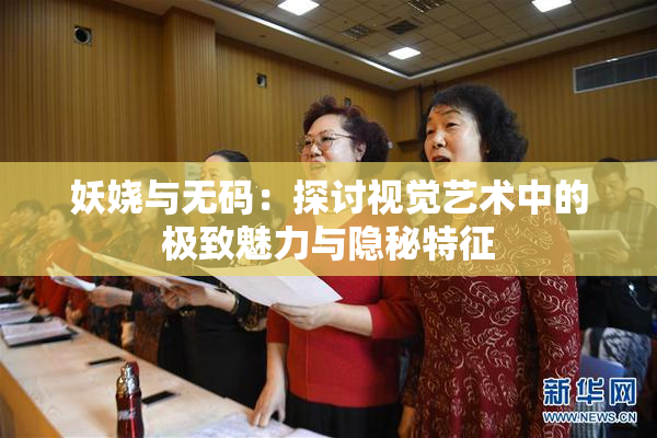 妖娆与无码：探讨视觉艺术中的极致魅力与隐秘特征