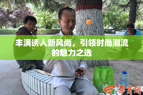 丰满诱人新风尚，引领时尚潮流的魅力之选