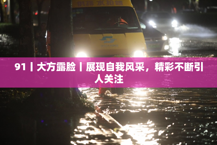 91丨大方露脸丨展现自我风采，精彩不断引人关注