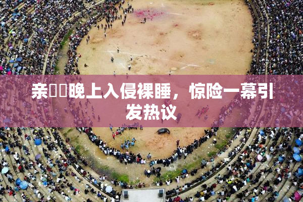 亲妺妺晚上入侵裸睡，惊险一幕引发热议