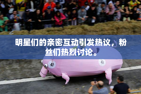 明星们的亲密互动引发热议，粉丝们热烈讨论。