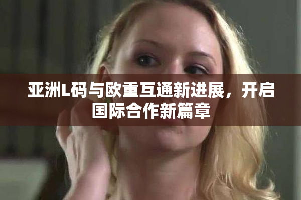 亚洲L码与欧重互通新进展，开启国际合作新篇章
