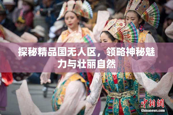 探秘精品国无人区，领略神秘魅力与壮丽自然