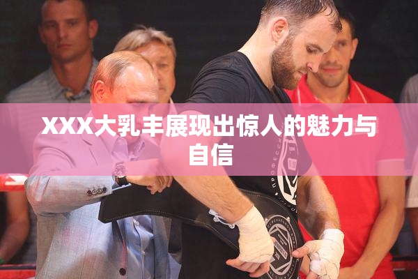 XXX大乳丰展现出惊人的魅力与自信